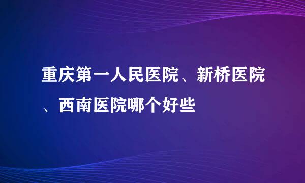 重庆第一人民医院、新桥医院、西南医院哪个好些