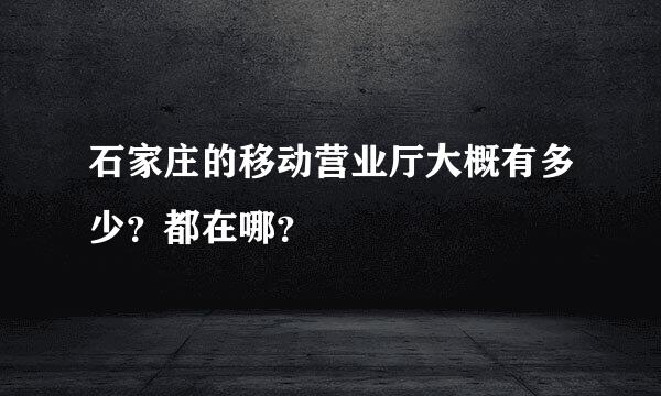 石家庄的移动营业厅大概有多少？都在哪？