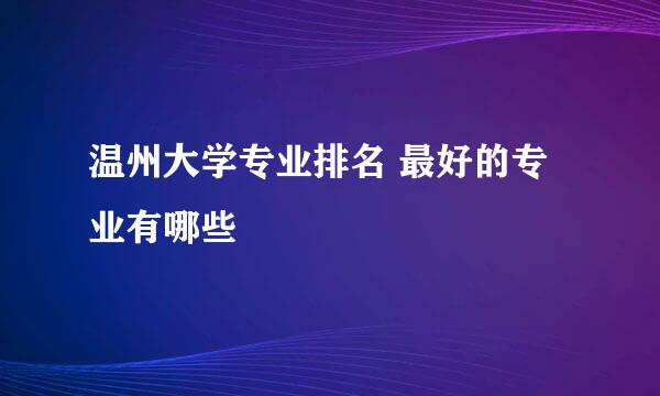 温州大学专业排名 最好的专业有哪些