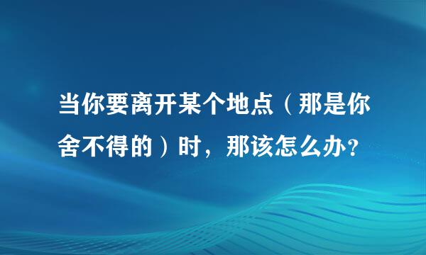 当你要离开某个地点（那是你舍不得的）时，那该怎么办？