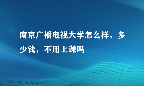 南京广播电视大学怎么样，多少钱，不用上课吗