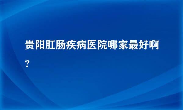 贵阳肛肠疾病医院哪家最好啊？