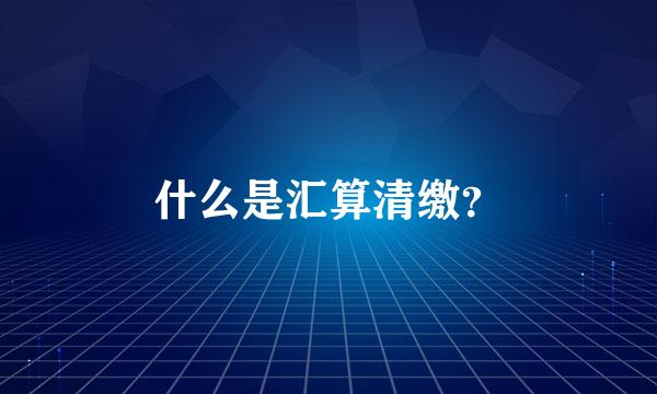 什么是汇算清缴？