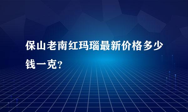 保山老南红玛瑙最新价格多少钱一克？