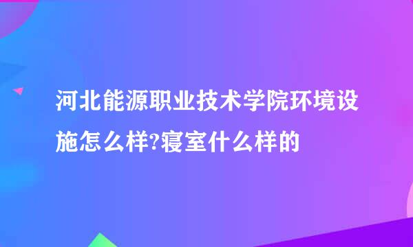 河北能源职业技术学院环境设施怎么样?寝室什么样的