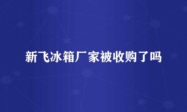 新飞冰箱厂家被收购了吗