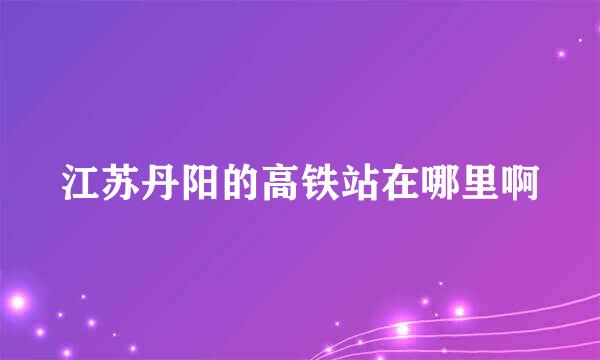 江苏丹阳的高铁站在哪里啊