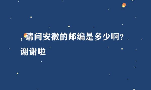 , 请问安徽的邮编是多少啊？谢谢啦