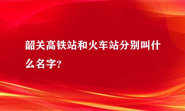 韶关高铁站和火车站分别叫什么名字？