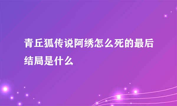 青丘狐传说阿绣怎么死的最后结局是什么