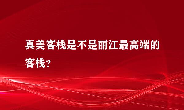 真美客栈是不是丽江最高端的客栈？