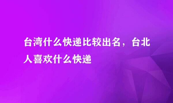 台湾什么快递比较出名，台北人喜欢什么快递