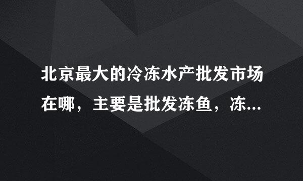 北京最大的冷冻水产批发市场在哪，主要是批发冻鱼，冻海鲜 一类 的