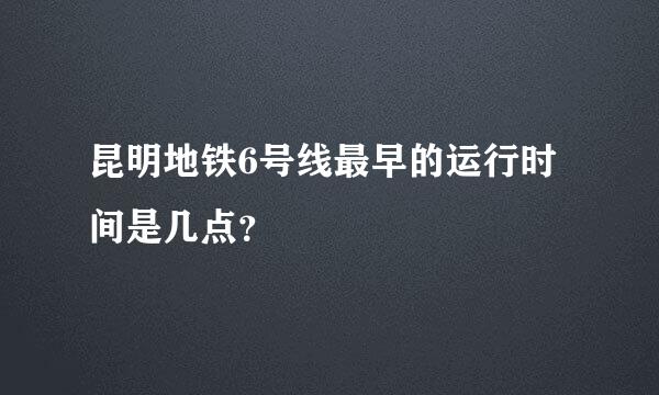 昆明地铁6号线最早的运行时间是几点？