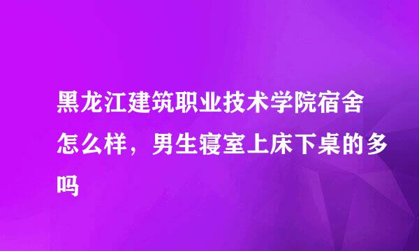 黑龙江建筑职业技术学院宿舍怎么样，男生寝室上床下桌的多吗