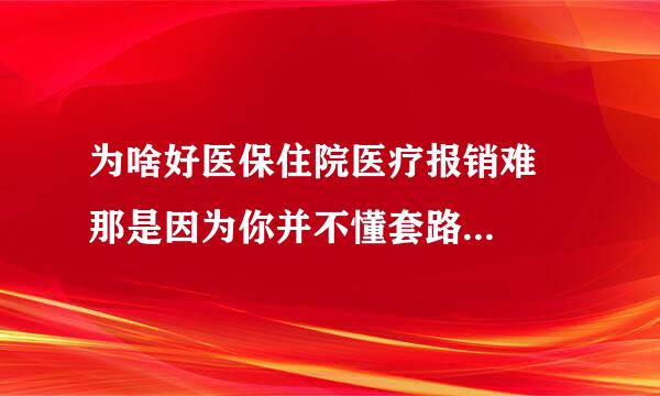 为啥好医保住院医疗报销难 那是因为你并不懂套路...