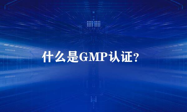 什么是GMP认证？