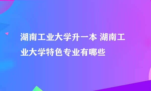 湖南工业大学升一本 湖南工业大学特色专业有哪些