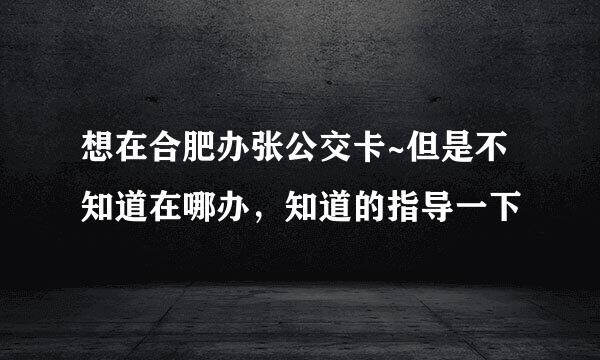 想在合肥办张公交卡~但是不知道在哪办，知道的指导一下