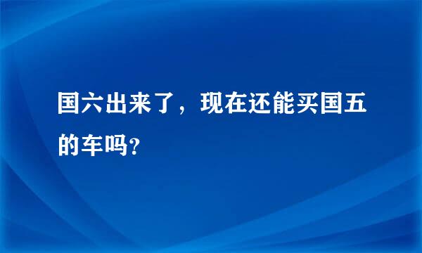 国六出来了，现在还能买国五的车吗？