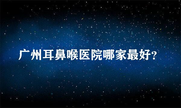 广州耳鼻喉医院哪家最好？