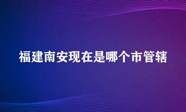 福建南安现在是哪个市管辖