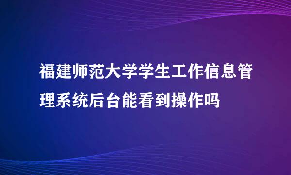 福建师范大学学生工作信息管理系统后台能看到操作吗