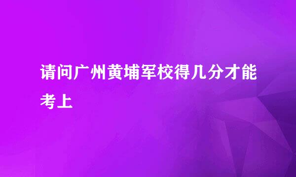 请问广州黄埔军校得几分才能考上