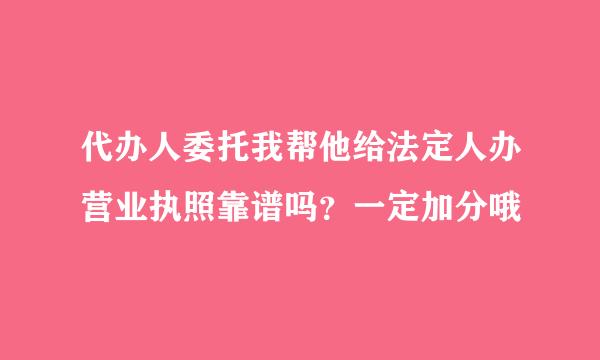 代办人委托我帮他给法定人办营业执照靠谱吗？一定加分哦