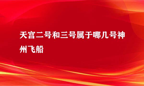 天宫二号和三号属于哪几号神州飞船