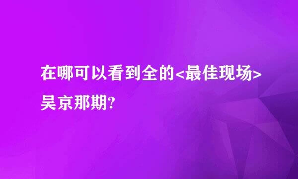 在哪可以看到全的<最佳现场>吴京那期?