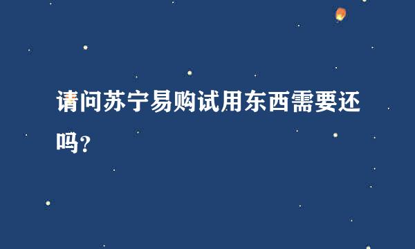 请问苏宁易购试用东西需要还吗？