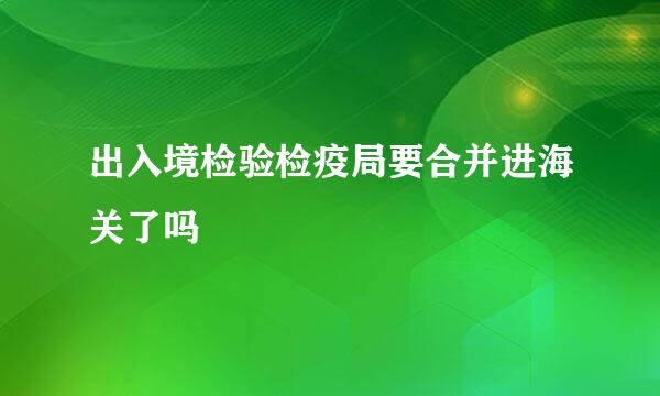 出入境检验检疫局要合并进海关了吗