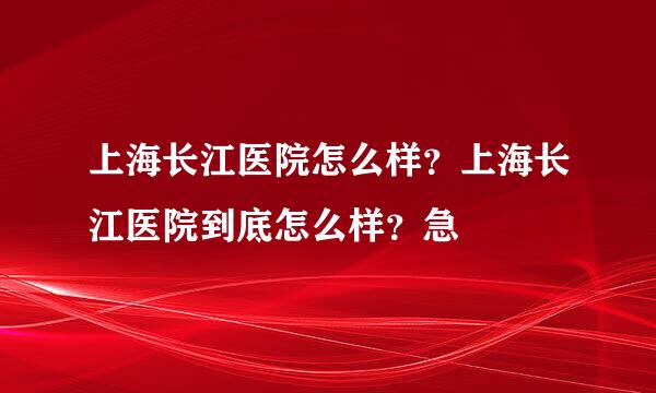 上海长江医院怎么样？上海长江医院到底怎么样？急