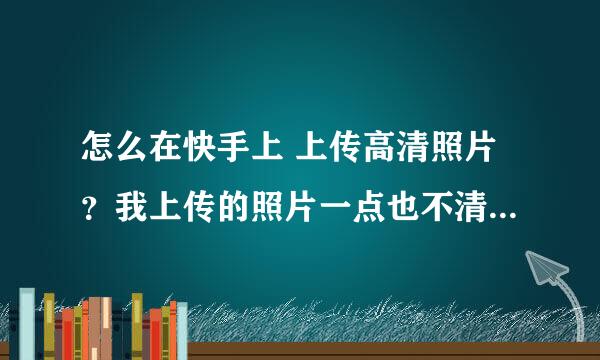 怎么在快手上 上传高清照片？我上传的照片一点也不清晰，求教，谢谢