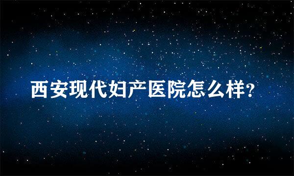 西安现代妇产医院怎么样？