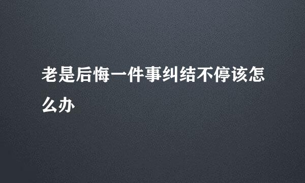 老是后悔一件事纠结不停该怎么办