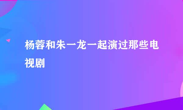 杨蓉和朱一龙一起演过那些电视剧