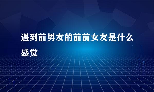 遇到前男友的前前女友是什么感觉