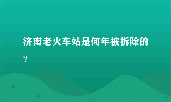 济南老火车站是何年被拆除的？