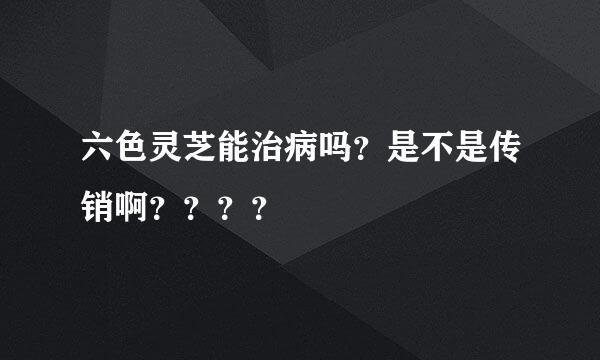 六色灵芝能治病吗？是不是传销啊？？？？