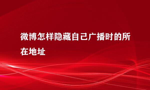 微博怎样隐藏自己广播时的所在地址