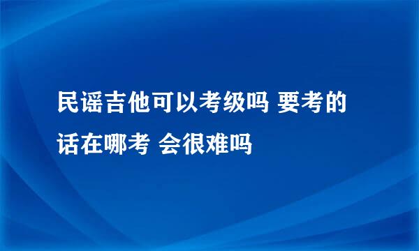 民谣吉他可以考级吗 要考的话在哪考 会很难吗