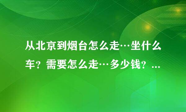 从北京到烟台怎么走…坐什么车？需要怎么走…多少钱？越详细越好…