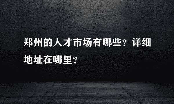 郑州的人才市场有哪些？详细地址在哪里？