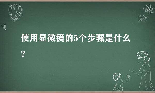 使用显微镜的5个步骤是什么？