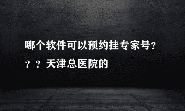 哪个软件可以预约挂专家号？？？天津总医院的