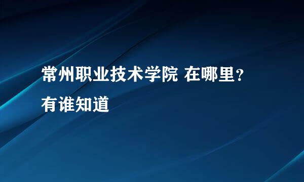 常州职业技术学院 在哪里？ 有谁知道