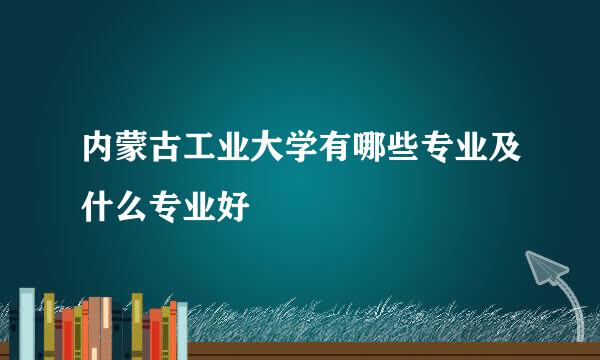 内蒙古工业大学有哪些专业及什么专业好