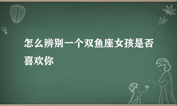 怎么辨别一个双鱼座女孩是否喜欢你